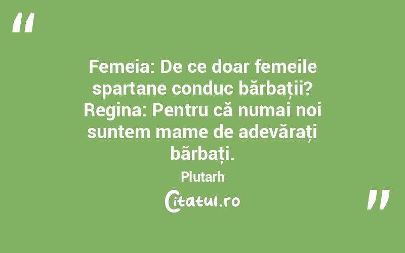 Femeia: De ce doar femeile spartane conduc bărbaţii? Regina: Pentru că numai noi suntem mame de adevăraţi bărbaţi. Plutarh