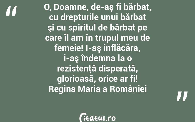 O, Doamne, de-aş fi bărbat, cu drepturile unui bărbat şi cu spiritul de bărbat pe care îl am în trupul meu de femeie! I-aş înflăcăra, i-aş îndemna la o rezistenţă disperată, glorioasă, orice ar fi! Regina Maria a României