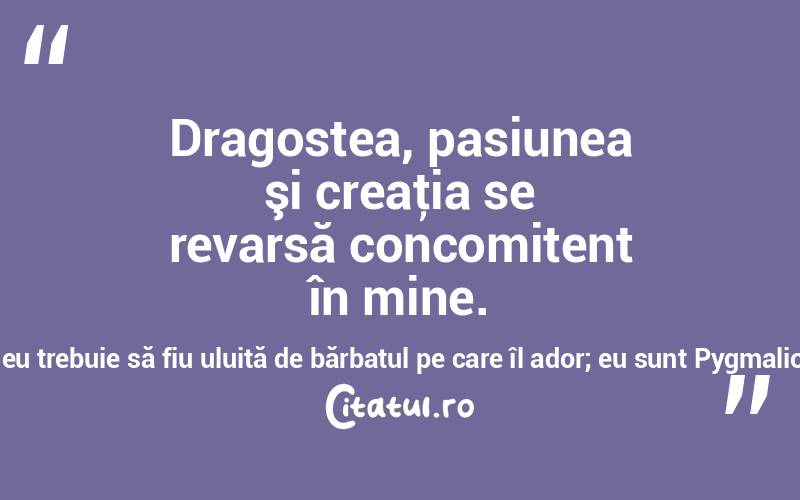  Dragostea, pasiunea şi creaţia se revarsă concomitent în mine. Eu trebuie să parfumez gura pe care o sărut; eu trebuie să fiu uluită de bărbatul pe care îl ador; eu sunt Pygmalion, mereu în aşteptare de miracole! Anais Nin