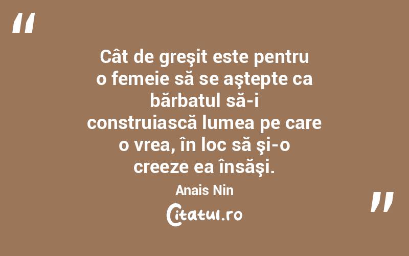 Cât de greşit este pentru o femeie să se aştepte ca bărbatul să-i construiască lumea pe care o vrea, în loc să şi-o creeze ea însăşi. Anais Nin