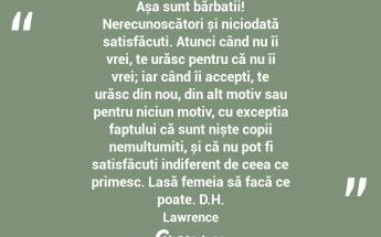 Așa sunt bărbații! Nerecunoscători și niciodată satisfăcuți. Atunci când nu îi vrei, te urăsc pentru că nu îi vrei; iar când îi accepți, te urăsc din nou, din alt motiv sau pentru niciun motiv, cu excepția faptului că sunt niște copii nemulțumiți, și că nu pot fi satisfăcuți indiferent de ceea ce primesc. Lasă femeia să facă ce poate. D.H. Lawrence...