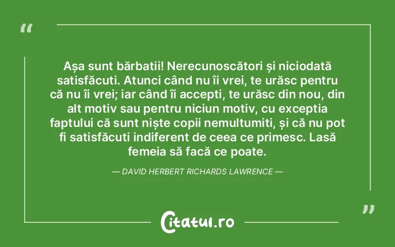 Așa sunt bărbații! Nerecunoscători și niciodată satisfăcuți. Atunci când nu îi vrei, te urăsc pentru că nu îi vrei; iar când îi accepți, te urăsc din nou, din alt motiv sau pentru niciun motiv, cu excepția faptului că sunt niște copii nemulțumiți, și că nu pot fi satisfăcuți indiferent de ceea ce primesc. Lasă femeia să facă ce poate. David Herbert Richards Lawrence