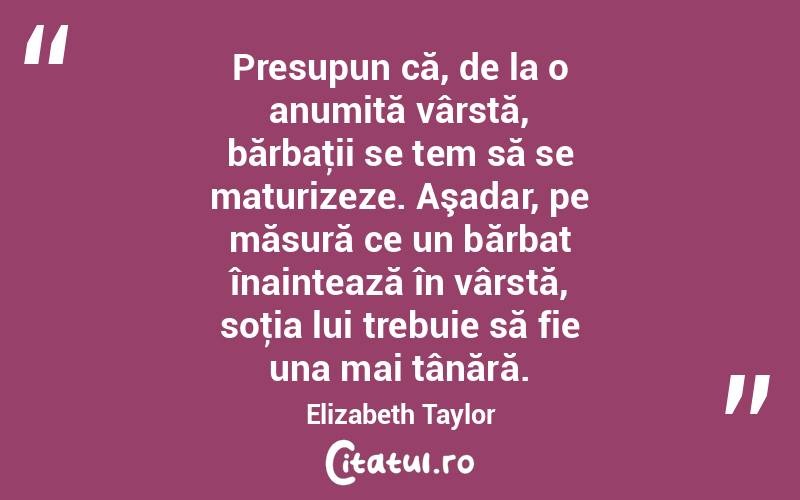 Presupun că, de la o anumită vârstă, bărbaţii se tem să se maturizeze. Aşadar, pe măsură ce un bărbat înaintează în vârstă, soţia lui trebuie să fie una mai tânără. Elizabeth Taylor