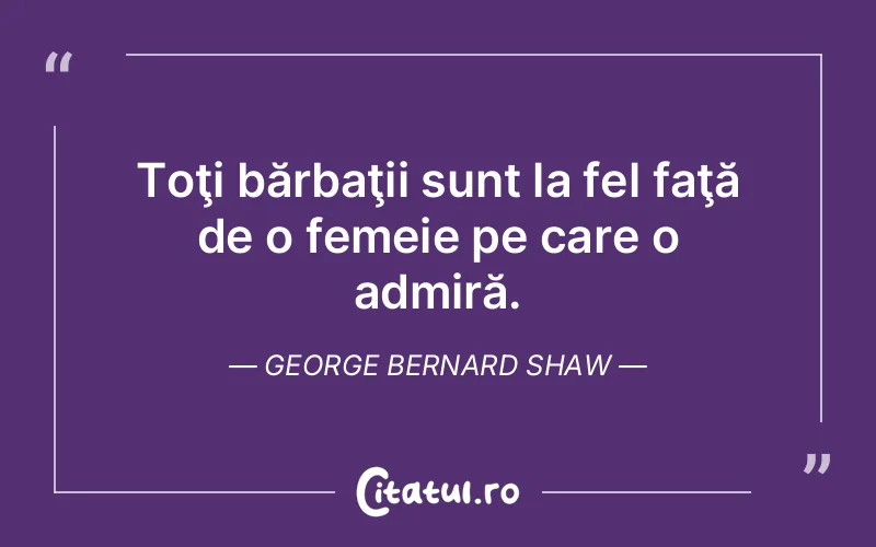 Toţi bărbaţii sunt la fel faţă de o femeie pe care o admiră. George Bernard Shaw