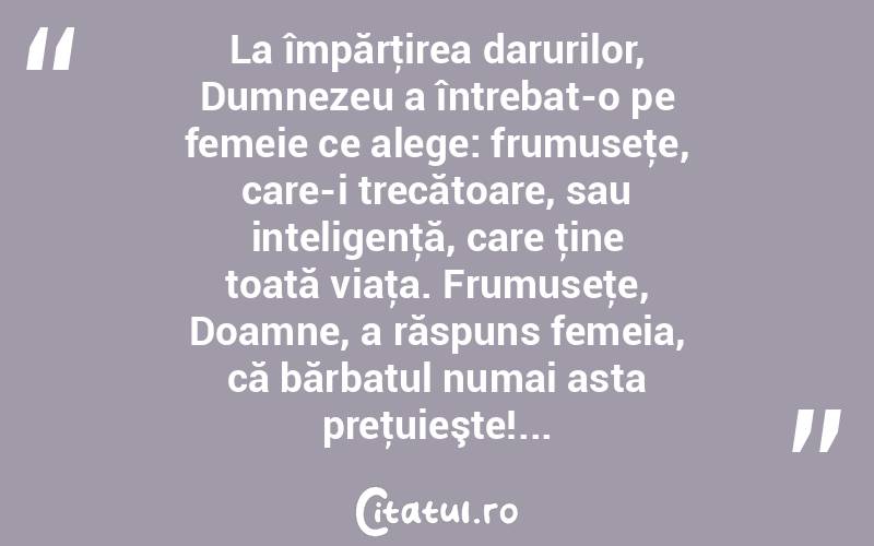 La împărţirea darurilor, Dumnezeu a întrebat-o pe femeie ce alege: frumuseţe, care-i trecătoare, sau inteligenţă, care ţine toată viaţa. Frumuseţe, Doamne, a răspuns femeia, că bărbatul numai asta preţuieşte!...  