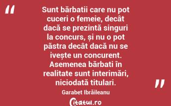 Sunt bărbații care nu pot cuceri o femeie, decât dacă se prezintă singuri la concurs, și nu o pot păstra decât dacă nu se ivește un concurent. Asemenea bărbați în realitate sunt interimări, niciodată titulari. Garabet Ibrăileanu...