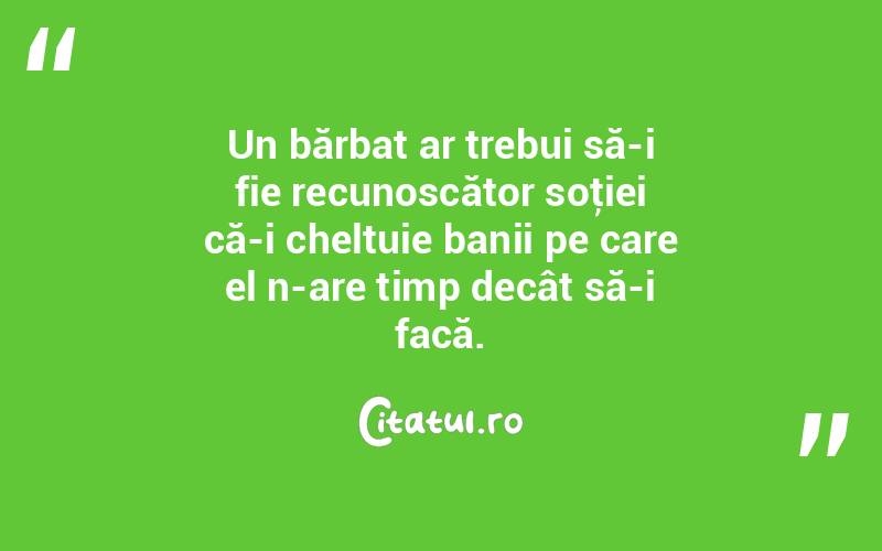 Un bărbat ar trebui să-i fie recunoscător soţiei că-i cheltuie banii pe care el n-are timp decât să-i facă.  