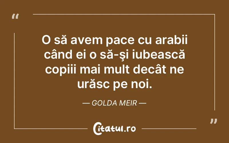 O să avem pace cu arabii când ei o să-şi iubească copiii mai mult decât ne urăsc pe noi. Golda Meir