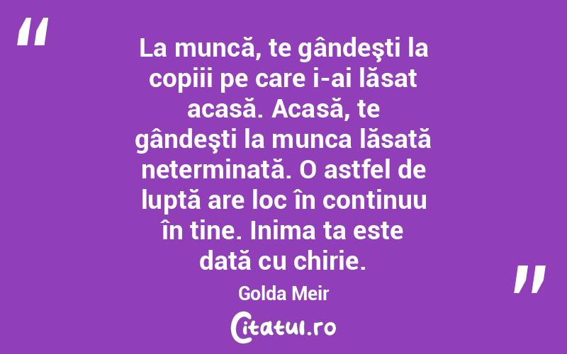 La muncă, te gândeşti la copiii pe care i-ai lăsat acasă. Acasă, te gândeşti la munca lăsată neterminată. O astfel de luptă are loc în continuu în tine. Inima ta este dată cu chirie. Golda Meir