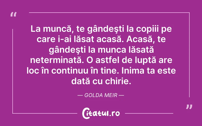 La muncă, te gândeşti la copiii pe care i-ai lăsat acasă. Acasă, te gândeşti la munca lăsată neterminată. O astfel de luptă are loc în continuu în tine. Inima ta este dată cu chirie. Golda Meir