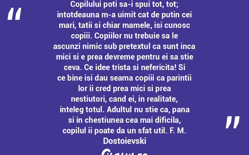 Copilului poti sa-i spui tot, tot; intotdeauna m-a uimit cat de putin cei mari, tatii si chiar mamele, isi cunosc copiii. Copiilor nu trebuie sa le ascunzi nimic sub pretextul ca sunt inca mici si e prea devreme pentru ei sa stie ceva. Ce idee trista si nefericita! Si ce bine isi dau seama copiii ca parintii lor ii cred prea mici si prea nestiutori, cand ei, in realitate, inteleg totul. Adultul nu stie ca, pana si in chestiunea cea mai dificila, copilul ii poate da un sfat util. F. M. Dostoievski