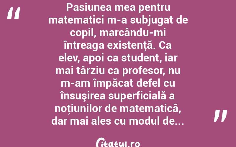  Pasiunea mea pentru matematici m-a subjugat de copil, marcându-mi întreaga existenţă. Ca elev, apoi ca student, iar mai târziu ca profesor, nu m-am împăcat defel cu însuşirea superficială a noţiunilor de matematică, dar mai ales cu modul de...  