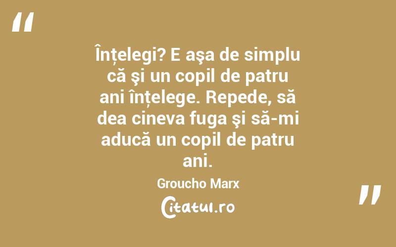  Înţelegi? E aşa de simplu că şi un copil de patru ani înţelege. Repede, să dea cineva fuga şi să-mi aducă un copil de patru ani. Groucho Marx