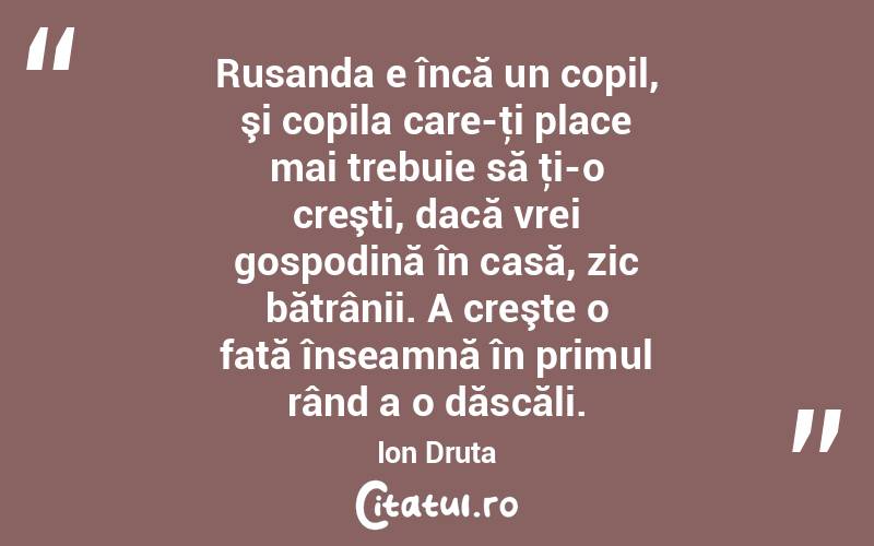 Rusanda e încă un copil, şi copila care-ţi place mai trebuie să ţi-o creşti, dacă vrei gospodină în casă, zic bătrânii. A creşte o fată înseamnă în primul rând a o dăscăli. Ion Druta
