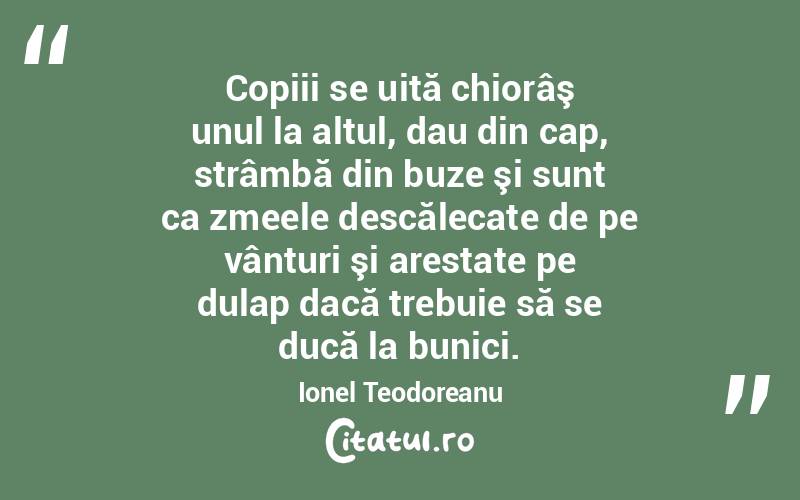 Copiii se uită chiorâş unul la altul, dau din cap, strâmbă din buze şi sunt ca zmeele descălecate de pe vânturi şi arestate pe dulap dacă trebuie să se ducă la bunici. Ionel Teodoreanu