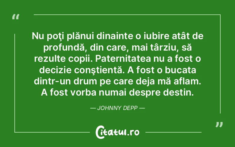 Nu poţi plănui dinainte o iubire atât de profundă, din care, mai târziu, să rezulte copii. Paternitatea nu a fost o decizie conştientă. A fost o bucata dintr-un drum pe care deja mă aflam. A fost vorba numai despre destin. Johnny Depp