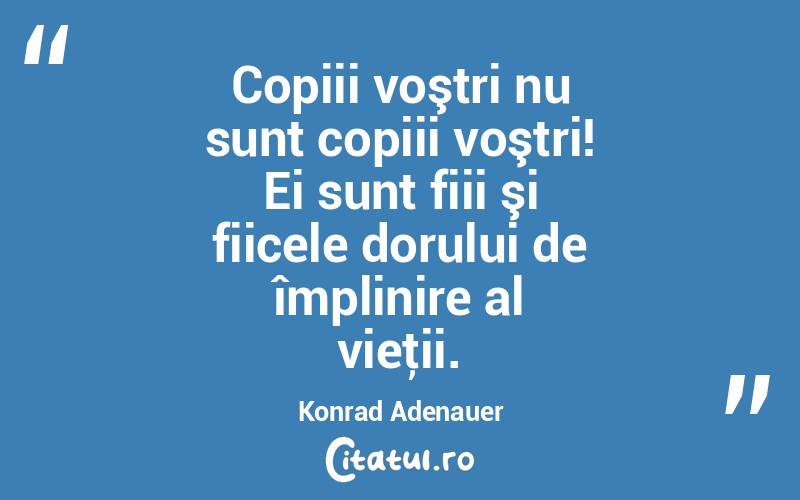 Copiii voştri nu sunt copiii voştri! Ei sunt fiii şi fiicele dorului de împlinire al vieţii. Konrad Adenauer