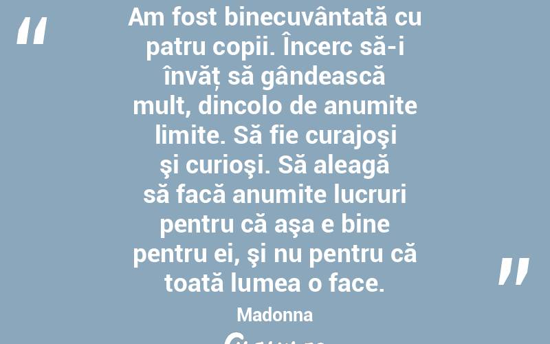 Am fost binecuvântată cu patru copii. Încerc să-i învăţ să gândească mult, dincolo de anumite limite. Să fie curajoşi şi curioşi. Să aleagă să facă anumite lucruri pentru că aşa e bine pentru ei, şi nu pentru că toată lumea o face. Madonna
