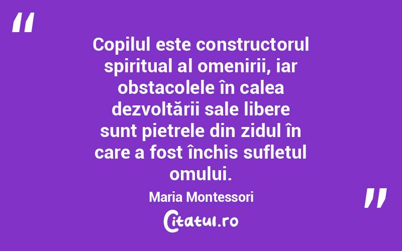 Copilul este constructorul spiritual al omenirii, iar obstacolele în calea dezvoltării sale libere sunt pietrele din zidul în care a fost închis sufletul omului. Maria Montessori