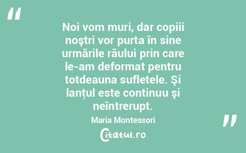  Noi vom muri, dar copiii noştri vor purta în sine urmările răului prin care le-am deformat pentru totdeauna sufletele. Şi lanţul este continuu şi neîntrerupt. Maria Montessori