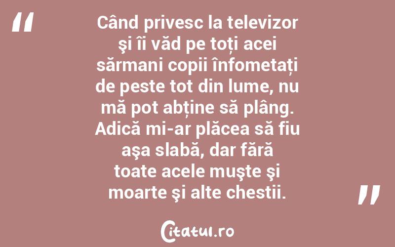 Când privesc la televizor şi îi văd pe toţi acei sărmani copii înfometaţi de peste tot din lume, nu mă pot abţine să plâng. Adică mi-ar plăcea să fiu aşa slabă, dar fără toate acele muşte şi moarte şi alte chestii.  