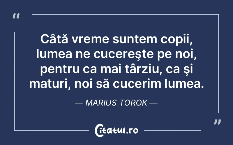 Câtă vreme suntem copii, lumea ne cucereşte pe noi, pentru ca mai târziu, ca şi maturi, noi să cucerim lumea. Marius Torok