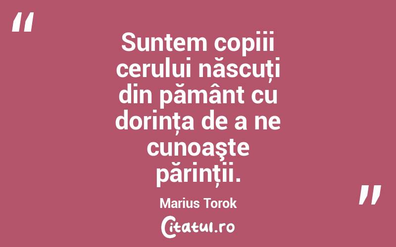 Suntem copiii cerului născuţi din pământ cu dorinţa de a ne cunoaşte părinţii. Marius Torok