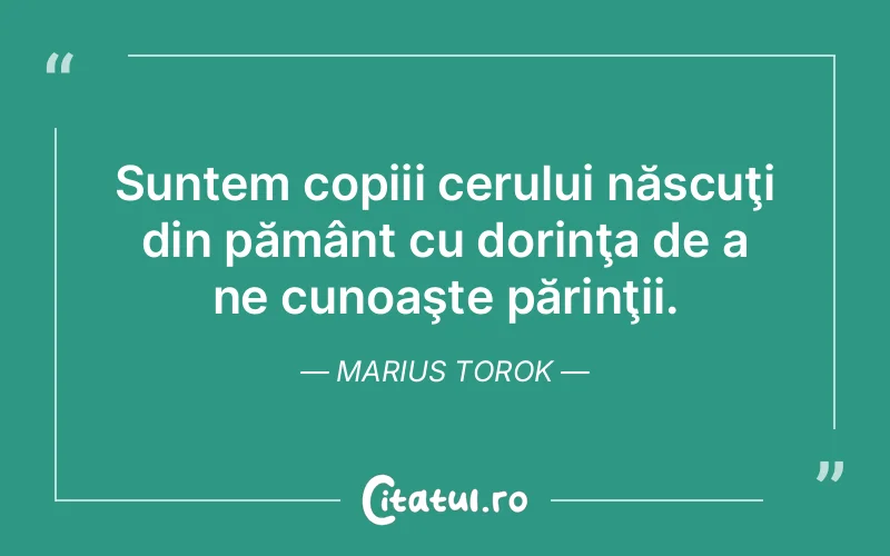 Suntem copiii cerului născuţi din pământ cu dorinţa de a ne cunoaşte părinţii. Marius Torok