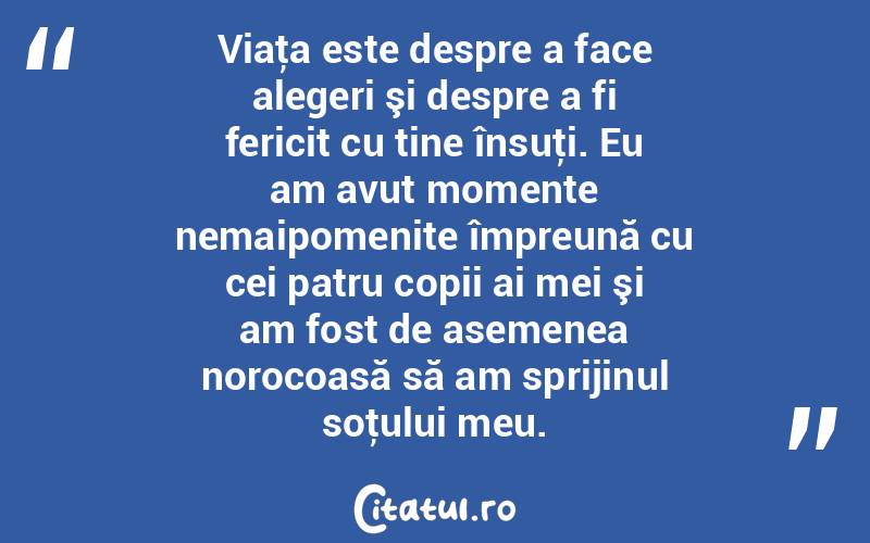  Viaţa este despre a face alegeri şi despre a fi fericit cu tine însuţi. Eu am avut momente nemaipomenite împreună cu cei patru copii ai mei şi am fost de asemenea norocoasă să am sprijinul soţului meu.  