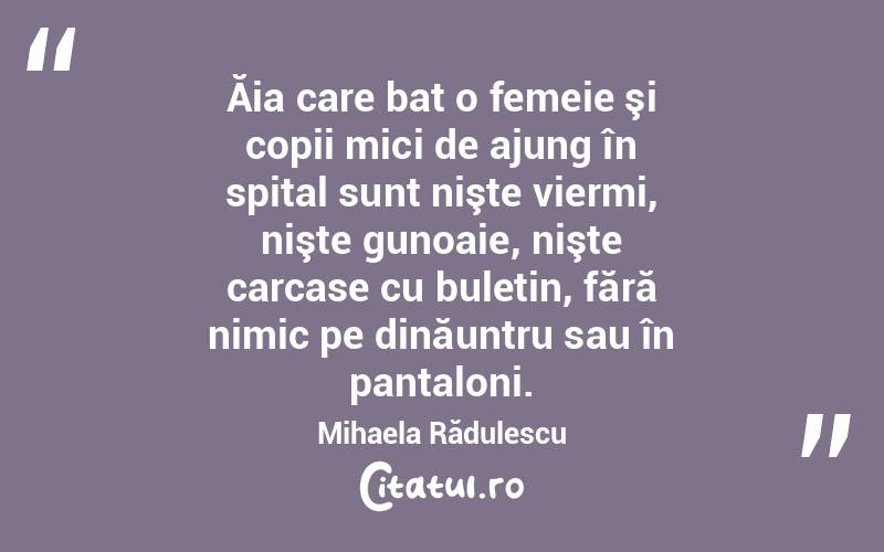 Ăia care bat o femeie şi copii mici de ajung în spital sunt nişte viermi, nişte gunoaie, nişte carcase cu buletin, fără nimic pe dinăuntru sau în pantaloni. Mihaela Rădulescu