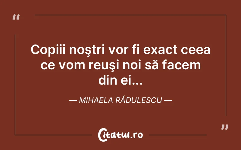 Copiii noştri vor fi exact ceea ce vom reuşi noi să facem din ei... Mihaela Rădulescu