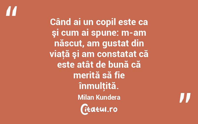 Când ai un copil este ca şi cum ai spune: m-am născut, am gustat din viaţă şi am constatat că este atât de bună că merită să fie înmulţită. Milan Kundera