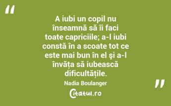 A iubi un copil nu înseamnă să îi faci toate capriciile; a-l iubi constă în a scoate tot ce este mai bun în el şi a-l învăţa să iubească dificultăţile. Nadia Boulanger...