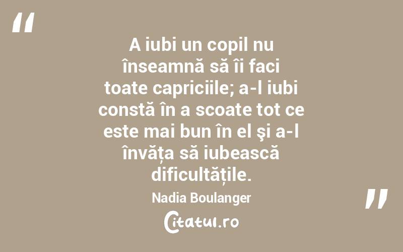 A iubi un copil nu înseamnă să îi faci toate capriciile; a-l iubi constă în a scoate tot ce este mai bun în el şi a-l învăţa să iubească dificultăţile. Nadia Boulanger