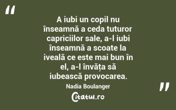 A iubi un copil nu înseamnă a ceda tuturor capriciilor sale, a-l iubi înseamnă a scoate la iveală ce este mai bun în el, a-l învăţa să iubească provocarea. Nadia Boulanger...