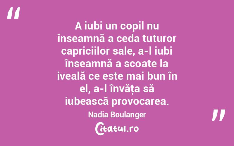 A iubi un copil nu înseamnă a ceda tuturor capriciilor sale, a-l iubi înseamnă a scoate la iveală ce este mai bun în el, a-l învăţa să iubească provocarea. Nadia Boulanger