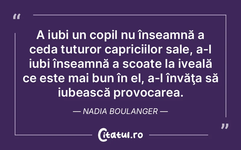 A iubi un copil nu înseamnă a ceda tuturor capriciilor sale, a-l iubi înseamnă a scoate la iveală ce este mai bun în el, a-l învăţa să iubească provocarea. Nadia Boulanger