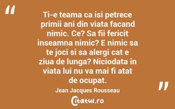 Ti-e teama ca isi petrece primii ani din viata facand nimic. Ce? Sa fii fericit inseamna nimic? E nimic sa te joci si sa alergi cat e ziua de lunga? Niciodata in viata lui nu va mai fi atat de ocupat. Jean Jacques Rousseau...