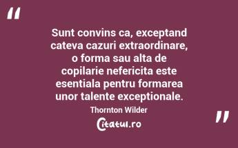 Sunt convins ca, exceptand cateva cazuri extraordinare, o forma sau alta de copilarie nefericita este esentiala pentru formarea unor talente exceptionale. Thornton Wilder...