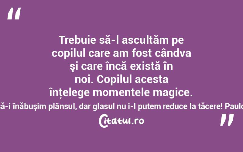   Trebuie să-l ascultăm pe copilul care am fost cândva şi care încă există în noi. Copilul acesta înţelege momentele magice. Putem să-i înăbuşim plânsul, dar glasul nu i-l putem reduce la tăcere! Paulo Coelho