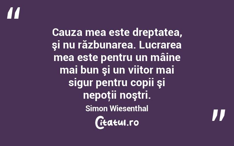 Cauza mea este dreptatea, şi nu răzbunarea. Lucrarea mea este pentru un mâine mai bun şi un viitor mai sigur pentru copii şi nepoţii noştri. Simon Wiesenthal