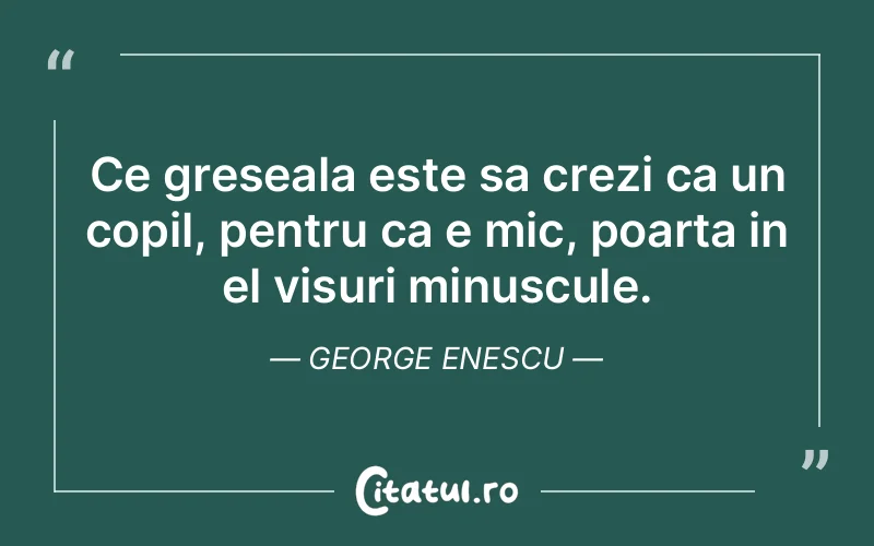 Ce greseala este sa crezi ca un copil, pentru ca e mic, poarta in el visuri minuscule. George Enescu