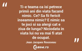 Ti-e teama ca isi petrece primii ani din viata facand nimic. Ce? Sa fii fericit inseamna nimic? E nimic sa te joci si sa alergi cat e ziua de lunga? Niciodata in viata lui nu va mai fi atat de ocupat.  Jean Jacques Rousseau...
