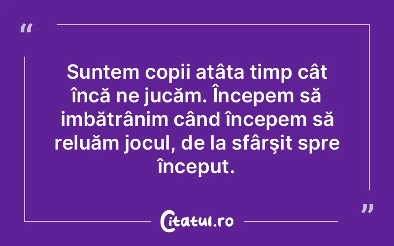 Suntem copii atâta timp cât încă ne jucăm. Începem să imbătrânim când începem să reluăm jocul, de la sfârşit spre început.