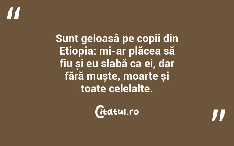 Sunt geloasă pe copii din Etiopia: mi-ar plăcea să fiu și eu slabă ca ei, dar fără muște, moarte și toate celelalte.  
