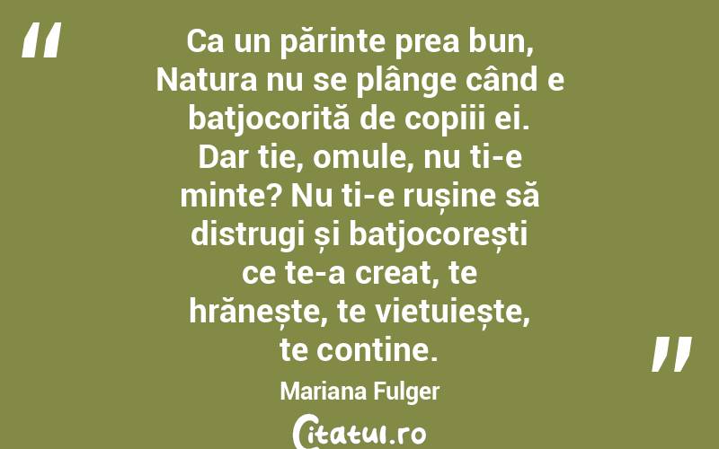 Ca un părinte prea bun, Natura nu se plânge când e batjocorită de copiii ei. Dar ție, omule, nu ți-e minte? Nu ți-e rușine să distrugi și batjocorești ce te-a creat, te hrănește, te viețuiește, te conține. Mariana Fulger