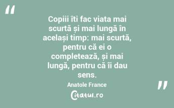Copiii îți fac viața mai scurtă și mai lungă în același timp: mai scurtă, pentru că ei o completează, și mai lungă, pentru că îi dau sens.  Anatole France...