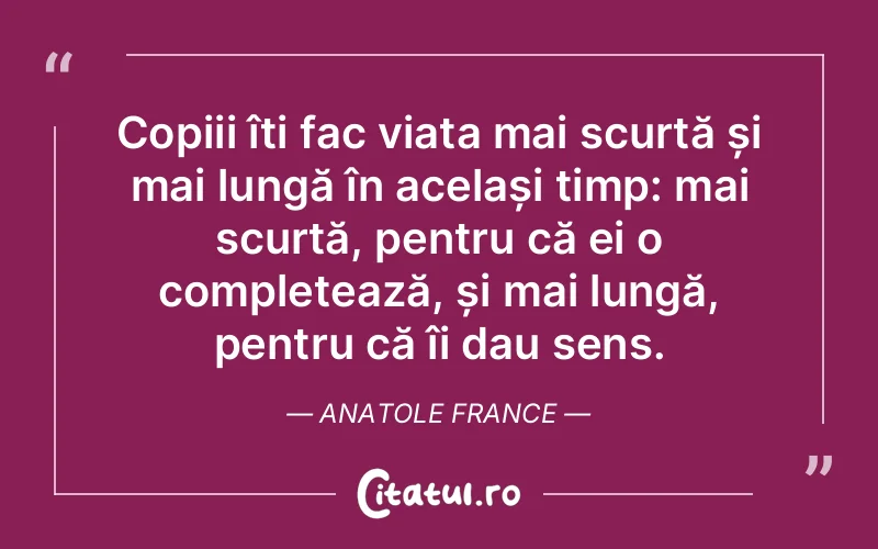 Copiii îți fac viața mai scurtă și mai lungă în același timp: mai scurtă, pentru că ei o completează, și mai lungă, pentru că îi dau sens.  Anatole France