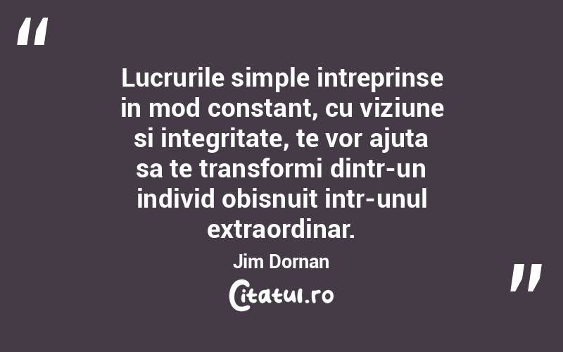 Lucrurile simple intreprinse in mod constant, cu viziune si integritate, te vor ajuta sa te transformi dintr-un individ obisnuit intr-unul extraordinar. Jim Dornan