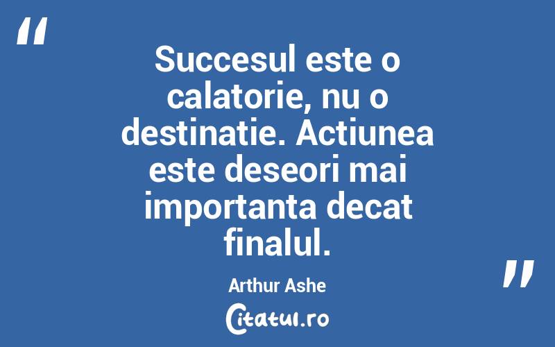 Succesul este o calatorie, nu o destinatie. Actiunea este deseori mai importanta decat finalul. Arthur Ashe